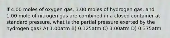 If 4.00 moles of oxygen gas, 3.00 moles of hydrogen gas, and 1.00 mole of nitrogen gas are combined in a closed container at standard pressure, what is the partial pressure exerted by the hydrogen gas? A) 1.00atm B) 0.125atm C) 3.00atm D) 0.375atm