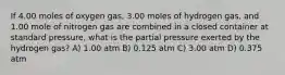 If 4.00 moles of oxygen gas, 3.00 moles of hydrogen gas, and 1.00 mole of nitrogen gas are combined in a closed container at standard pressure, what is the partial pressure exerted by the hydrogen gas? A) 1.00 atm B) 0.125 atm C) 3.00 atm D) 0.375 atm