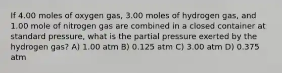 If 4.00 moles of oxygen gas, 3.00 moles of hydrogen gas, and 1.00 mole of nitrogen gas are combined in a closed container at standard pressure, what is the partial pressure exerted by the hydrogen gas? A) 1.00 atm B) 0.125 atm C) 3.00 atm D) 0.375 atm