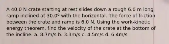 A 40.0 N crate starting at rest slides down a rough 6.0 m long ramp inclined at 30.0º with the horizontal. The force of friction between the crate and ramp is 6.0 N. Using the work-kinetic energy theorem, find the velocity of the crate at the bottom of the incline. a. 8.7m/s b. 3.3m/s c. 4.5m/s d. 6.4m/s