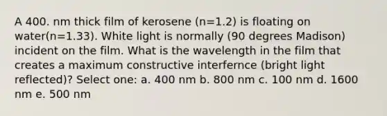 A 400. nm thick film of kerosene (n=1.2) is floating on water(n=1.33). White light is normally (90 degrees Madison) incident on the film. What is the wavelength in the film that creates a maximum constructive interfernce (bright light reflected)? Select one: a. 400 nm b. 800 nm c. 100 nm d. 1600 nm e. 500 nm