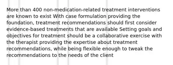 <a href='https://www.questionai.com/knowledge/keWHlEPx42-more-than' class='anchor-knowledge'>more than</a> 400 non-medication-related treatment interventions are known to exist With case formulation providing the foundation, treatment recommendations should first consider evidence-based treatments that are available Setting goals and objectives for treatment should be a collaborative exercise with the therapist providing the expertise about treatment recommendations, while being flexible enough to tweak the recommendations to the needs of the client