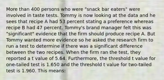 More than 400 persons who were "snack bar eaters" were involved in taste tests. Tommy is now looking at the data and he sees that recipe A had 53 percent stating a preference whereas recipe B had 47 percent. Tommy's brand manager felt this was "significant" evidence that the firm should produce recipe A. But Tommy wanted more evidence so he asked the research firm to run a test to determine if there was a significant difference between the two recipes. When the firm ran the test, they reported a t value of 5.64. Furthermore, the threshold t value for one-tailed test is 1.650 and the threshold t value for two-tailed test is 1.960. This means: