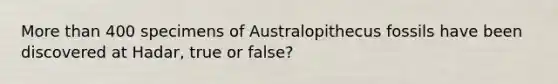 More than 400 specimens of Australopithecus fossils have been discovered at Hadar, true or false?