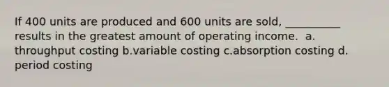 If 400 units are produced and 600 units are sold, __________ results in the greatest amount of operating income. ​ a.​throughput costing ​b.​variable costing ​c.​absorption costing ​d.​period costing