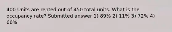 400 Units are rented out of 450 total units. What is the occupancy rate? Submitted answer 1) 89% 2) 11% 3) 72% 4) 66%