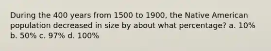 During the 400 years from 1500 to 1900, the Native American population decreased in size by about what percentage? a. 10% b. 50% c. 97% d. 100%