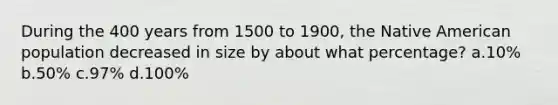 During the 400 years from 1500 to 1900, the Native American population decreased in size by about what percentage? a.10% b.50% c.97% d.100%