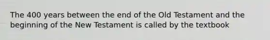 The 400 years between the end of the Old Testament and the beginning of the New Testament is called by the textbook