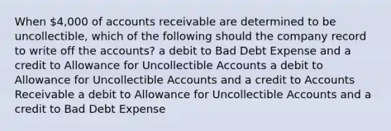 When 4,000 of accounts receivable are determined to be uncollectible, which of the following should the company record to write off the accounts? a debit to Bad Debt Expense and a credit to Allowance for Uncollectible Accounts a debit to Allowance for Uncollectible Accounts and a credit to Accounts Receivable a debit to Allowance for Uncollectible Accounts and a credit to Bad Debt Expense