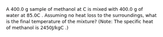 A 400.0 g sample of methanol at C is mixed with 400.0 g of water at 85.0C . Assuming no heat loss to the surroundings, what is the final temperature of the mixture? (Note: The specific heat of methanol is 2450J/kgC .)