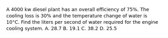 A 4000 kw diesel plant has an overall efficiency of 75%. The cooling loss is 30% and the temperature change of water is 10°C. Find the liters per second of water required for the engine cooling system. A. 28.7 B. 19.1 C. 38.2 D. 25.5