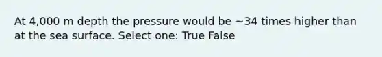 At 4,000 m depth the pressure would be ~34 times higher than at the sea surface. Select one: True False