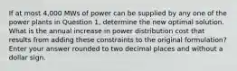 If at most 4,000 MWs of power can be supplied by any one of the power plants in Question 1, determine the new optimal solution. What is the annual increase in power distribution cost that results from adding these constraints to the original formulation? Enter your answer rounded to two decimal places and without a dollar sign.