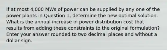 If at most 4,000 MWs of power can be supplied by any one of the power plants in Question 1, determine the new optimal solution. What is the annual increase in power distribution cost that results from adding these constraints to the original formulation? Enter your answer rounded to two decimal places and without a dollar sign.