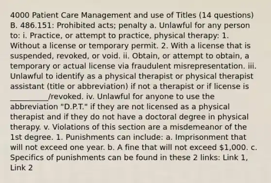 4000 Patient Care Management and use of Titles (14 questions) B. 486.151: Prohibited acts; penalty a. Unlawful for any person to: i. Practice, or attempt to practice, physical therapy: 1. Without a license or temporary permit. 2. With a license that is suspended, revoked, or void. ii. Obtain, or attempt to obtain, a temporary or actual license via fraudulent misrepresentation. iii. Unlawful to identify as a physical therapist or physical therapist assistant (title or abbreviation) if not a therapist or if license is __________/revoked. iv. Unlawful for anyone to use the abbreviation "D.P.T." if they are not licensed as a physical therapist and if they do not have a doctoral degree in physical therapy. v. Violations of this section are a misdemeanor of the 1st degree. 1. Punishments can include: a. Imprisonment that will not exceed one year. b. A fine that will not exceed 1,000. c. Specifics of punishments can be found in these 2 links: Link 1, Link 2