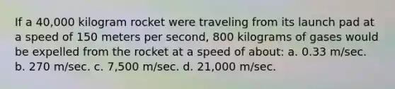 If a 40,000 kilogram rocket were traveling from its launch pad at a speed of 150 meters per second, 800 kilograms of gases would be expelled from the rocket at a speed of about: a. 0.33 m/sec. b. 270 m/sec. c. 7,500 m/sec. d. 21,000 m/sec.