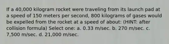 If a 40,000 kilogram rocket were traveling from its launch pad at a speed of 150 meters per second, 800 kilograms of gases would be expelled from the rocket at a speed of about: (HINT: after collision formula) Select one: a. 0.33 m/sec. b. 270 m/sec. c. 7,500 m/sec. d. 21,000 m/sec.