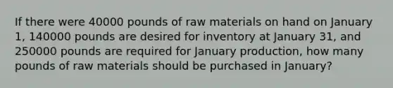 If there were 40000 pounds of raw materials on hand on January 1, 140000 pounds are desired for inventory at January 31, and 250000 pounds are required for January production, how many pounds of raw materials should be purchased in January?