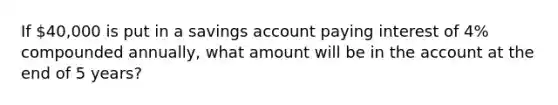 If 40,000 is put in a savings account paying interest of 4% compounded annually, what amount will be in the account at the end of 5 years?