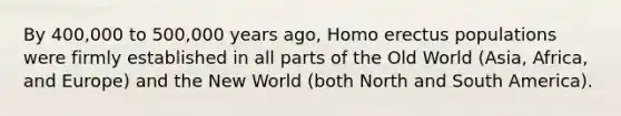 By 400,000 to 500,000 years ago, Homo erectus populations were firmly established in all parts of the Old World (Asia, Africa, and Europe) and the New World (both North and South America).