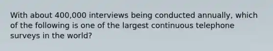 With about 400,000 interviews being conducted annually, which of the following is one of the largest continuous telephone surveys in the world?