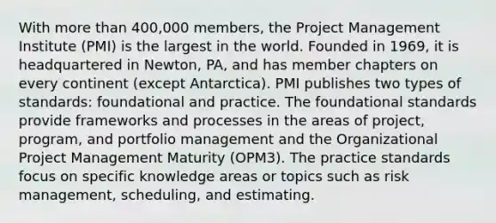 With more than 400,000 members, the Project Management Institute (PMI) is the largest in the world. Founded in 1969, it is headquartered in Newton, PA, and has member chapters on every continent (except Antarctica). PMI publishes two types of standards: foundational and practice. The foundational standards provide frameworks and processes in the areas of project, program, and portfolio management and the Organizational Project Management Maturity (OPM3). The practice standards focus on specific knowledge areas or topics such as risk management, scheduling, and estimating.