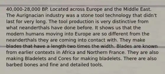 40,000-28,000 BP. Located across Europe and the Middle East. The Aurignacian industry was a stone tool technology that didn't last for very long. The tool production is very distinctive from what neanderthals have done before. It shows us that the modern humans moving into Europe are so different from the neanderthals they are coming into contact with. They make blades that have a length two times the width. Blades are known from earlier contexts in Africa and Northern France. They are also making Bladelets and Cores for making bladelets. There are also barbed bones and fine and detailed tools.