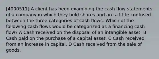 [4000511] A client has been examining the cash flow statements of a company in which they hold shares and are a little confused between the three categories of cash flows. Which of the following cash flows would be categorized as a financing cash flow? A Cash received on the disposal of an intangible asset. B Cash paid on the purchase of a capital asset. C Cash received from an increase in capital. D Cash received from the sale of goods.