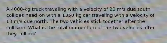 A 4000-kg truck traveling with a velocity of 20 m/s due south collides head-on with a 1350-kg car traveling with a velocity of 10 m/s due north. The two vehicles stick together after the collision. What is the total momentum of the two vehicles after they collide?