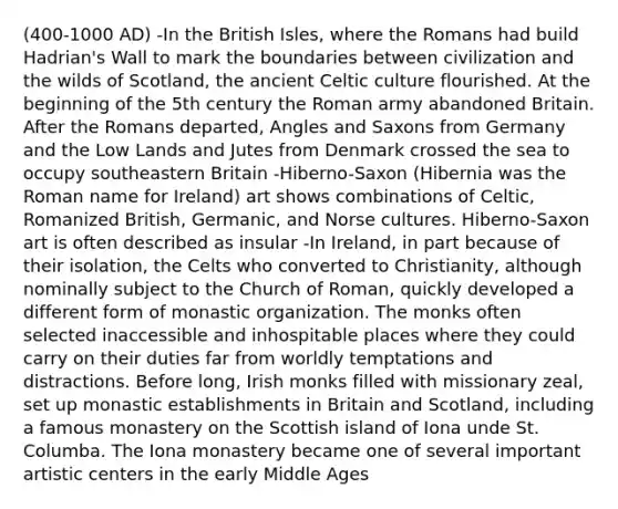 (400-1000 AD) -In the British Isles, where the Romans had build Hadrian's Wall to mark the boundaries between civilization and the wilds of Scotland, the ancient Celtic culture flourished. At the beginning of the 5th century the Roman army abandoned Britain. After the Romans departed, Angles and Saxons from Germany and the Low Lands and Jutes from Denmark crossed the sea to occupy southeastern Britain -Hiberno-Saxon (Hibernia was the Roman name for Ireland) art shows combinations of Celtic, Romanized British, Germanic, and Norse cultures. Hiberno-Saxon art is often described as insular -In Ireland, in part because of their isolation, the Celts who converted to Christianity, although nominally subject to the Church of Roman, quickly developed a different form of monastic organization. The monks often selected inaccessible and inhospitable places where they could carry on their duties far from worldly temptations and distractions. Before long, Irish monks filled with missionary zeal, set up monastic establishments in Britain and Scotland, including a famous monastery on the Scottish island of Iona unde St. Columba. The Iona monastery became one of several important artistic centers in the early Middle Ages