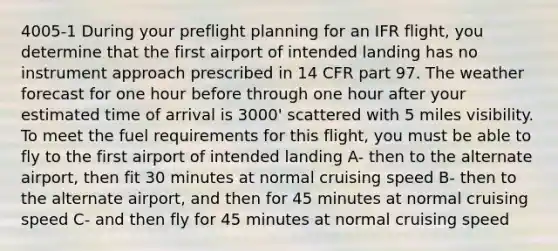 4005-1 During your preflight planning for an IFR flight, you determine that the first airport of intended landing has no instrument approach prescribed in 14 CFR part 97. The weather forecast for one hour before through one hour after your estimated time of arrival is 3000' scattered with 5 miles visibility. To meet the fuel requirements for this flight, you must be able to fly to the first airport of intended landing A- then to the alternate airport, then fit 30 minutes at normal cruising speed B- then to the alternate airport, and then for 45 minutes at normal cruising speed C- and then fly for 45 minutes at normal cruising speed