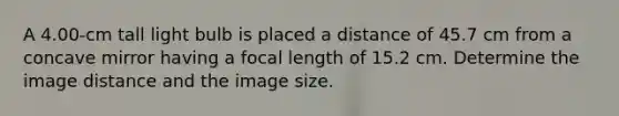 A 4.00-cm tall light bulb is placed a distance of 45.7 cm from a concave mirror having a focal length of 15.2 cm. Determine the image distance and the image size.