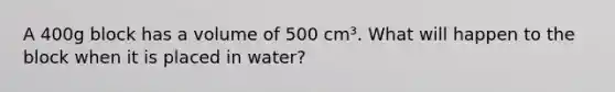 A 400g block has a volume of 500 cm³. What will happen to the block when it is placed in water?