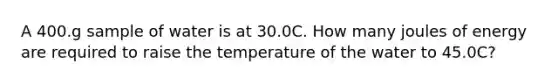 A 400.g sample of water is at 30.0C. How many joules of energy are required to raise the temperature of the water to 45.0C?