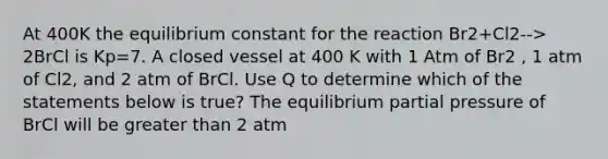 At 400K the equilibrium constant for the reaction Br2+Cl2--> 2BrCl is Kp=7. A closed vessel at 400 K with 1 Atm of Br2 , 1 atm of Cl2, and 2 atm of BrCl. Use Q to determine which of the statements below is true? The equilibrium partial pressure of BrCl will be <a href='https://www.questionai.com/knowledge/ktgHnBD4o3-greater-than' class='anchor-knowledge'>greater than</a> 2 atm