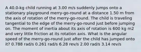 A 40.0-kg child running at 3.00 m/s suddenly jumps onto a stationary playground merry-go-round at a distance 1.50 m from the axis of rotation of the merry-go-round. The child is traveling tangential to the edge of the merry-go-round just before jumping on. The moment of inertia about its axis of rotation is 600 kg m2 and very little friction at its rotation axis. What is the angular speed of the merry-go-round just after the child has jumped onto it? 0.788 rad/s 0.261 rad/s 6.28 rev/s 2.00 rad/s 3.14 rev/s