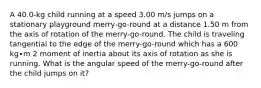 A 40.0-kg child running at a speed 3.00 m/s jumps on a stationary playground merry-go-round at a distance 1.50 m from the axis of rotation of the merry-go-round. The child is traveling tangential to the edge of the merry-go-round which has a 600 kg∙m 2 moment of inertia about its axis of rotation as she is running. What is the angular speed of the merry-go-round after the child jumps on it?