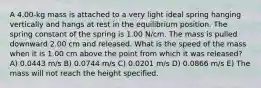 A 4.00-kg mass is attached to a very light ideal spring hanging vertically and hangs at rest in the equilibrium position. The spring constant of the spring is 1.00 N/cm. The mass is pulled downward 2.00 cm and released. What is the speed of the mass when it is 1.00 cm above the point from which it was released? A) 0.0443 m/s B) 0.0744 m/s C) 0.0201 m/s D) 0.0866 m/s E) The mass will not reach the height specified.