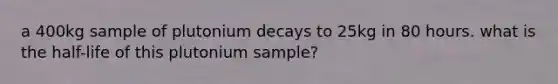 a 400kg sample of plutonium decays to 25kg in 80 hours. what is the half-life of this plutonium sample?