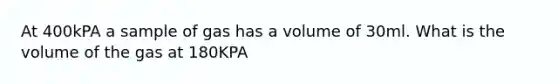 At 400kPA a sample of gas has a volume of 30ml. What is the volume of the gas at 180KPA