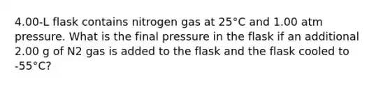 4.00-L flask contains nitrogen gas at 25°C and 1.00 atm pressure. What is the final pressure in the flask if an additional 2.00 g of N2 gas is added to the flask and the flask cooled to -55°C?