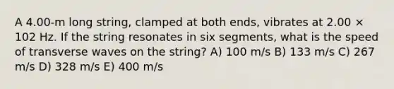 A 4.00-m long string, clamped at both ends, vibrates at 2.00 × 102 Hz. If the string resonates in six segments, what is the speed of transverse waves on the string? A) 100 m/s B) 133 m/s C) 267 m/s D) 328 m/s E) 400 m/s