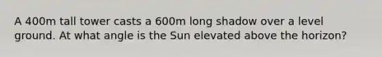 A 400m tall tower casts a 600m long shadow over a level ground. At what angle is the Sun elevated above the horizon?