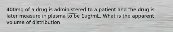 400mg of a drug is administered to a patient and the drug is later measure in plasma to be 1ug/mL. What is the apparent volume of distribution