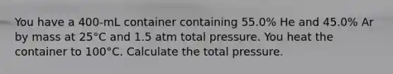 You have a 400-mL container containing 55.0% He and 45.0% Ar by mass at 25°C and 1.5 atm total pressure. You heat the container to 100°C. Calculate the total pressure.