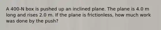 A 400-N box is pushed up an inclined plane. The plane is 4.0 m long and rises 2.0 m. If the plane is frictionless, how much work was done by the push?