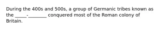 During the 400s and 500s, a group of Germanic tribes known as the _____-________ conquered most of the Roman colony of Britain.