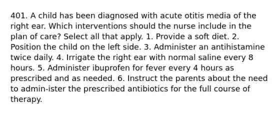 401. A child has been diagnosed with acute otitis media of the right ear. Which interventions should the nurse include in the plan of care? Select all that apply. 1. Provide a soft diet. 2. Position the child on the left side. 3. Administer an antihistamine twice daily. 4. Irrigate the right ear with normal saline every 8 hours. 5. Administer ibuprofen for fever every 4 hours as prescribed and as needed. 6. Instruct the parents about the need to admin-ister the prescribed antibiotics for the full course of therapy.