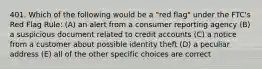 401. Which of the following would be a "red flag" under the FTC's Red Flag Rule: (A) an alert from a consumer reporting agency (B) a suspicious document related to credit accounts (C) a notice from a customer about possible identity theft (D) a peculiar address (E) all of the other specific choices are correct